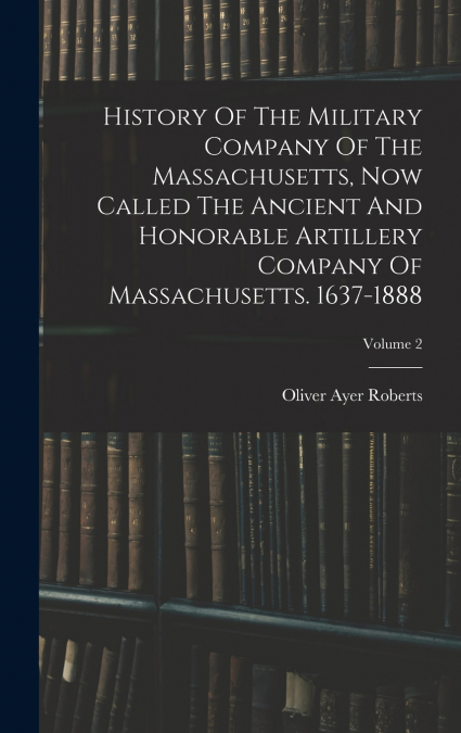 History Of The Military Company Of The Massachusetts, Now Called The Ancient And Honorable Artillery Company Of Massachusetts. 1637-1888; Volume 2