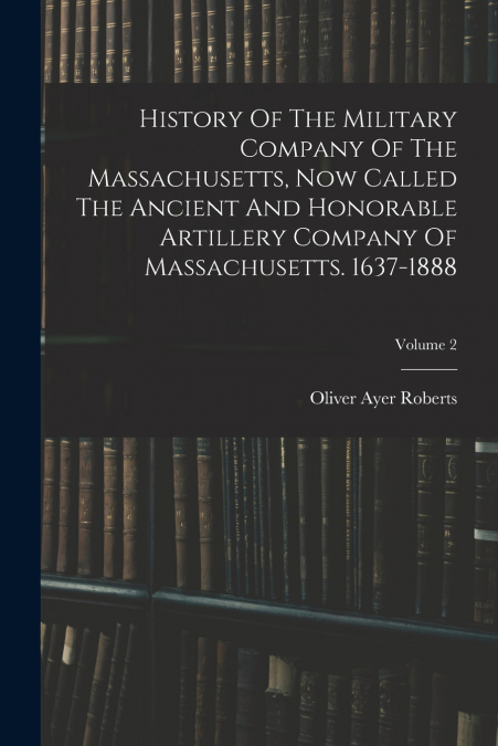 History Of The Military Company Of The Massachusetts, Now Called The Ancient And Honorable Artillery Company Of Massachusetts. 1637-1888; Volume 2
