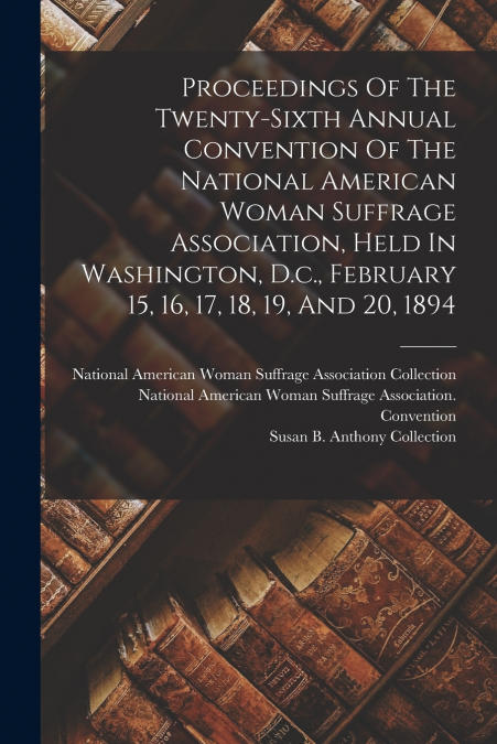 Proceedings Of The Twenty-sixth Annual Convention Of The National American Woman Suffrage Association, Held In Washington, D.c., February 15, 16, 17, 18, 19, And 20, 1894