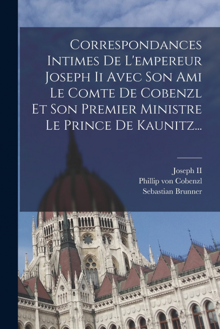 Correspondances Intimes De L’empereur Joseph Ii Avec Son Ami Le Comte De Cobenzl Et Son Premier Ministre Le Prince De Kaunitz...