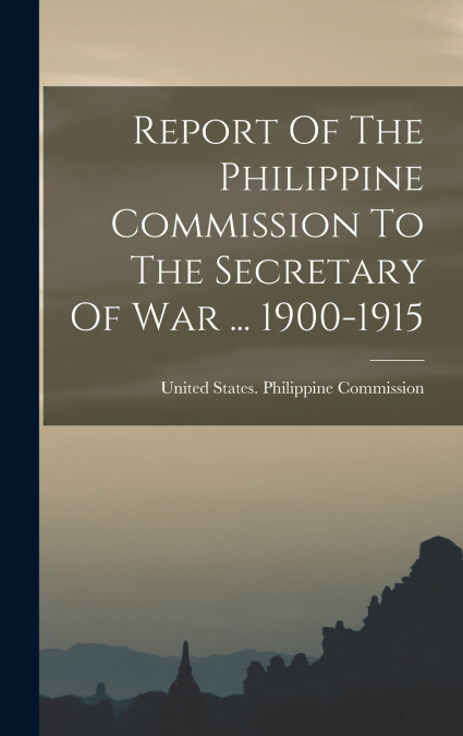 Report Of The Philippine Commission To The Secretary Of War ... 1900-1915