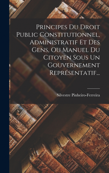 Principes Du Droit Public Constitutionnel, Administratif Et Des Gens, Ou Manuel Du Citoyen Sous Un Gouvernement Représentatif...