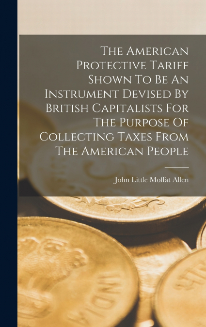 The American Protective Tariff Shown To Be An Instrument Devised By British Capitalists For The Purpose Of Collecting Taxes From The American People