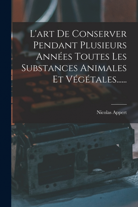 L’art De Conserver Pendant Plusieurs Années Toutes Les Substances Animales Et Végétales......