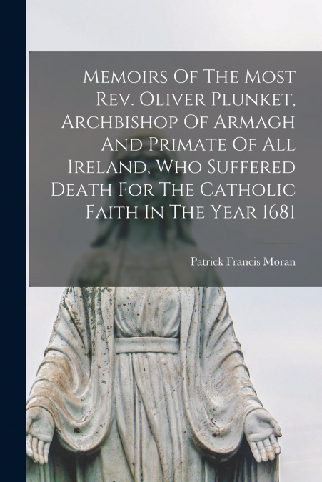 Memoirs Of The Most Rev. Oliver Plunket, Archbishop Of Armagh And Primate Of All Ireland, Who Suffered Death For The Catholic Faith In The Year 1681