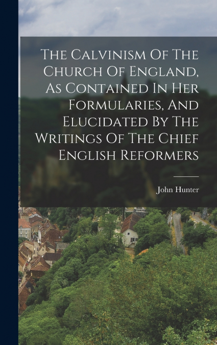 The Calvinism Of The Church Of England, As Contained In Her Formularies, And Elucidated By The Writings Of The Chief English Reformers