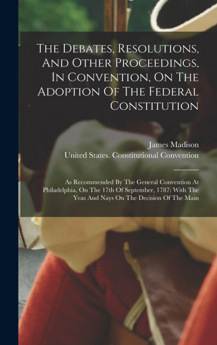 The Debates, Resolutions, And Other Proceedings, In Convention, On The Adoption Of The Federal Constitution