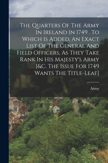 The Quarters Of The Army In Ireland In 1749 . To Which Is Added, An Exact List Of The General And Field Officers, As They Take Rank In His Majesty’s Army [&c. The Issue For 1749 Wants The Title-leaf]