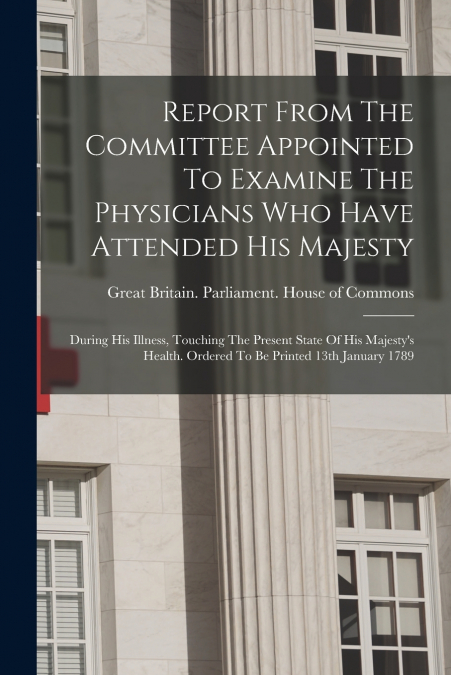 Report From The Committee Appointed To Examine The Physicians Who Have Attended His Majesty