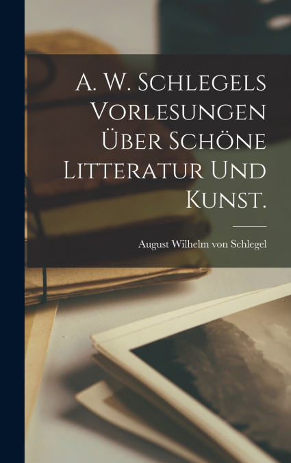 A. W. Schlegels Vorlesungen über schöne Litteratur und Kunst.