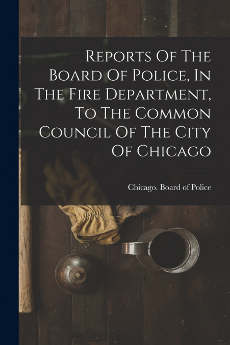 Reports Of The Board Of Police, In The Fire Department, To The Common Council Of The City Of Chicago