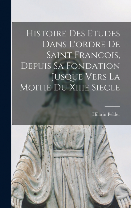 Histoire Des Etudes Dans L’ordre De Saint Francois, Depuis Sa Fondation Jusque Vers La Moitie Du Xiiie Siecle