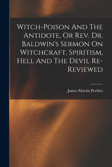 Witch-poison And The Antidote, Or Rev. Dr. Baldwin’s Sermon On Witchcraft, Spiritism, Hell And The Devil Re-reviewed