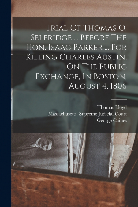 Trial Of Thomas O. Selfridge ... Before The Hon. Isaac Parker ... For Killing Charles Austin, On The Public Exchange, In Boston, August 4, 1806