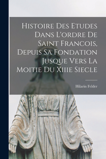Histoire Des Etudes Dans L’ordre De Saint Francois, Depuis Sa Fondation Jusque Vers La Moitie Du Xiiie Siecle