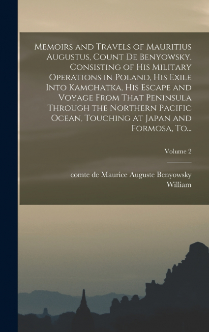 Memoirs and Travels of Mauritius Augustus, Count De Benyowsky. Consisting of His Military Operations in Poland, His Exile Into Kamchatka, His Escape and Voyage From That Peninsula Through the Northern
