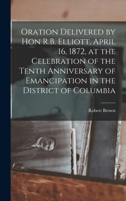 Oration Delivered by Hon R.B. Elliott, April 16, 1872, at the Celebration of the Tenth Anniversary of Emancipation in the District of Columbia