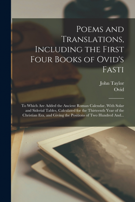Poems and Translations, Including the First Four Books of Ovid’s Fasti; to Which Are Added the Ancient Roman Calendar, With Solar and Siderial Tables, Calculated for the Thirteenth Year of the Christi