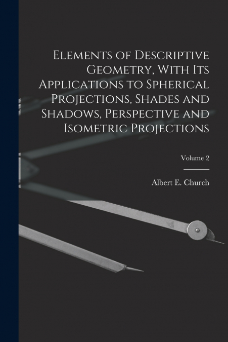 Elements of Descriptive Geometry, With Its Applications to Spherical Projections, Shades and Shadows, Perspective and Isometric Projections; Volume 2