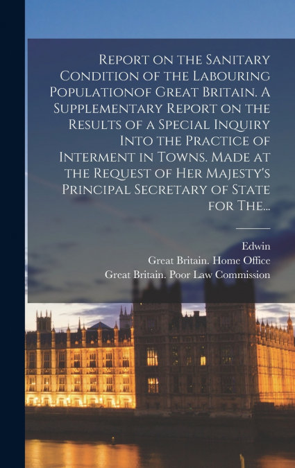 Report on the Sanitary Condition of the Labouring Populationof Great Britain. A Supplementary Report on the Results of a Special Inquiry Into the Practice of Interment in Towns. Made at the Request of