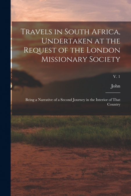 Travels in South Africa, Undertaken at the Request of the London Missionary Society; Being a Narrative of a Second Journey in the Interior of That Country; v. 1