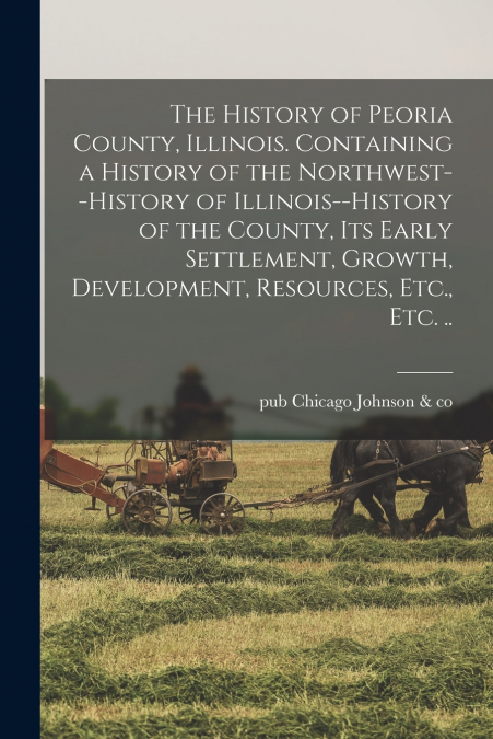 The History of Peoria County, Illinois. Containing a History of the Northwest--history of Illinois--history of the County, Its Early Settlement, Growth, Development, Resources, Etc., Etc. ..