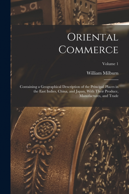 Oriental Commerce; Containing a Geographical Description of the Principal Places in the East Indies, China, and Japan, With Their Produce, Manufactures, and Trade; Volume 1