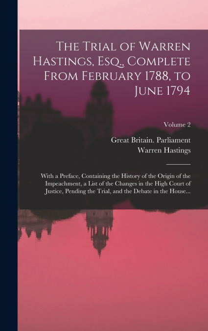 The Trial of Warren Hastings, Esq., Complete From February 1788, to June 1794; With a Preface, Containing the History of the Origin of the Impeachment, a List of the Changes in the High Court of Justi