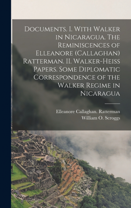 Documents. I. With Walker in Nicaragua. The Reminiscences of Elleanore (Callaghan) Ratterman. II. Walker-Heiss Papers. Some Diplomatic Correspondence of the Walker Regime in Nicaragua