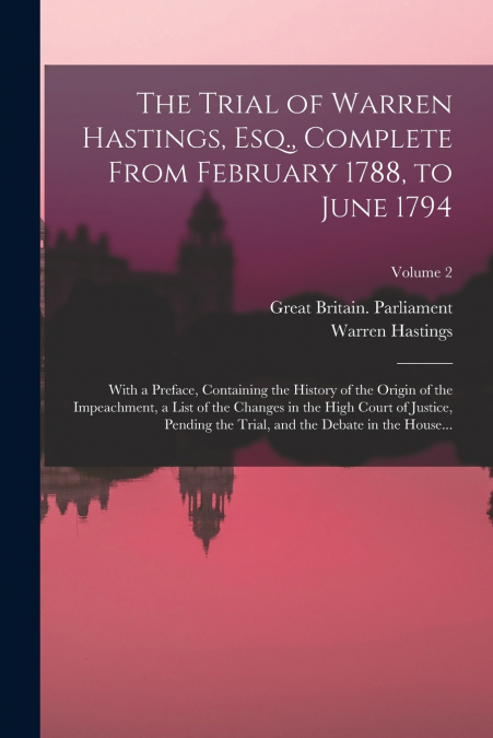 The Trial of Warren Hastings, Esq., Complete From February 1788, to June 1794; With a Preface, Containing the History of the Origin of the Impeachment, a List of the Changes in the High Court of Justi