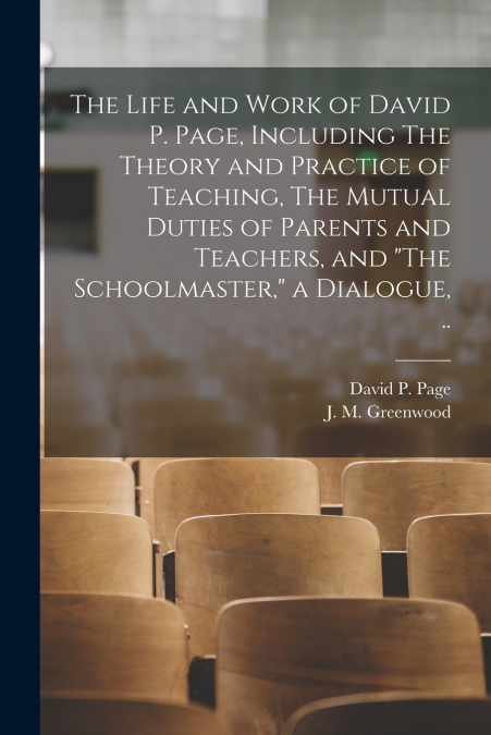 The Life and Work of David P. Page, Including The Theory and Practice of Teaching, The Mutual Duties of Parents and Teachers, and 'The Schoolmaster,' a Dialogue, ..