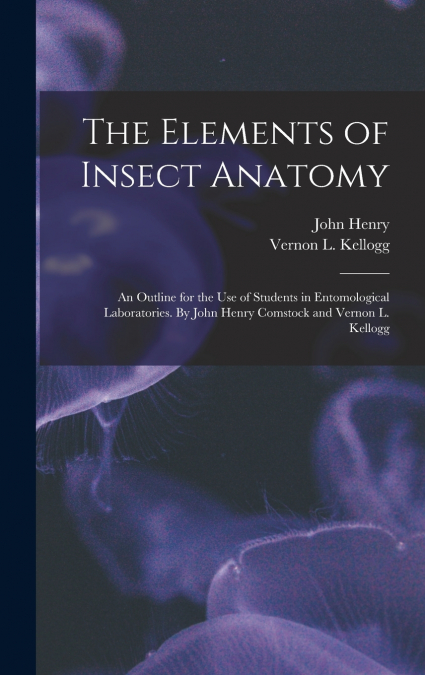 The Elements of Insect Anatomy; an Outline for the Use of Students in Entomological Laboratories. By John Henry Comstock and Vernon L. Kellogg
