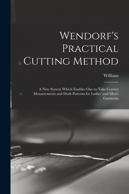 Wendorf’s Practical Cutting Method; a New System Which Enables One to Take Correct Measurements and Draft Patterns for Ladies’ and Men’s Garments