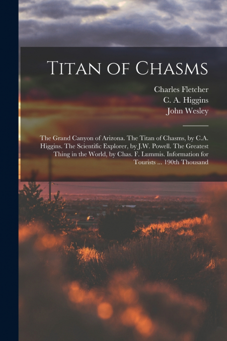 Titan of Chasms; the Grand Canyon of Arizona. The Titan of Chasms, by C.A. Higgins. The Scientific Explorer, by J.W. Powell. The Greatest Thing in the World, by Chas. F. Lummis. Information for Touris