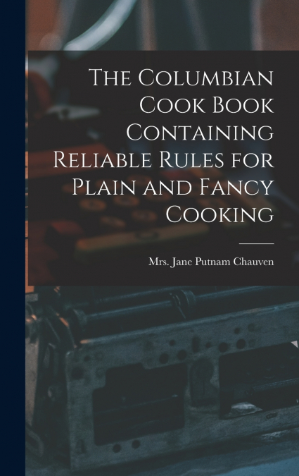The Columbian Cook Book Containing Reliable Rules for Plain and Fancy Cooking