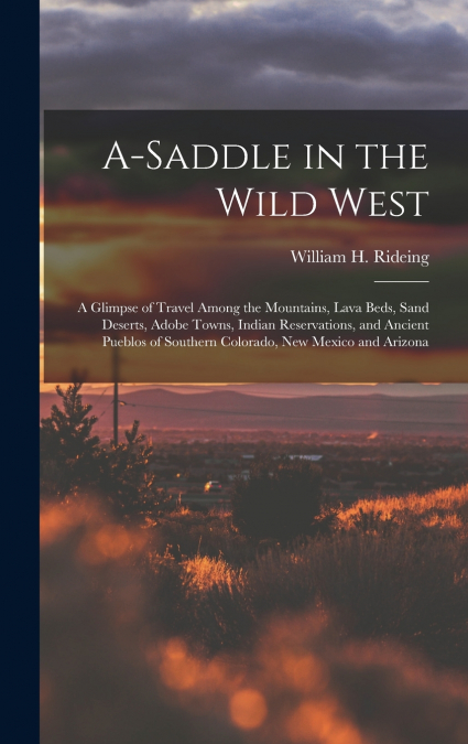 A-saddle in the Wild West; a Glimpse of Travel Among the Mountains, Lava Beds, Sand Deserts, Adobe Towns, Indian Reservations, and Ancient Pueblos of Southern Colorado, New Mexico and Arizona