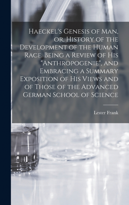 Haeckel’s Genesis of Man, or, History of the Development of the Human Race. Being a Review of His 'Anthropogenie', and Embracing a Summary Exposition of His Views and of Those of the Advanced German S