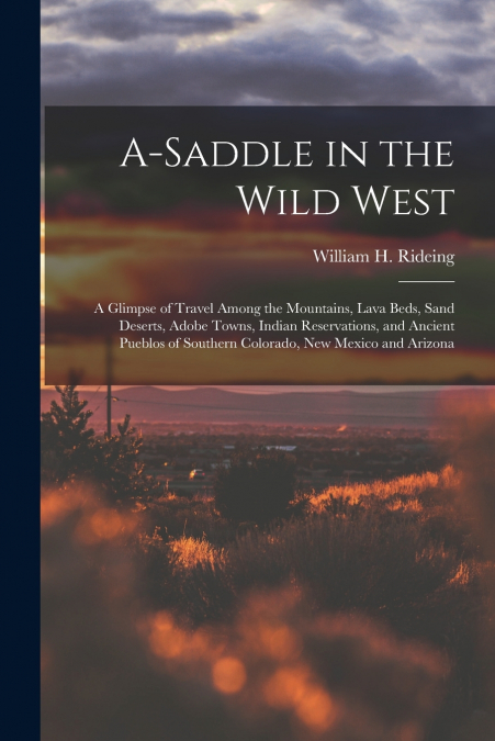 A-saddle in the Wild West; a Glimpse of Travel Among the Mountains, Lava Beds, Sand Deserts, Adobe Towns, Indian Reservations, and Ancient Pueblos of Southern Colorado, New Mexico and Arizona