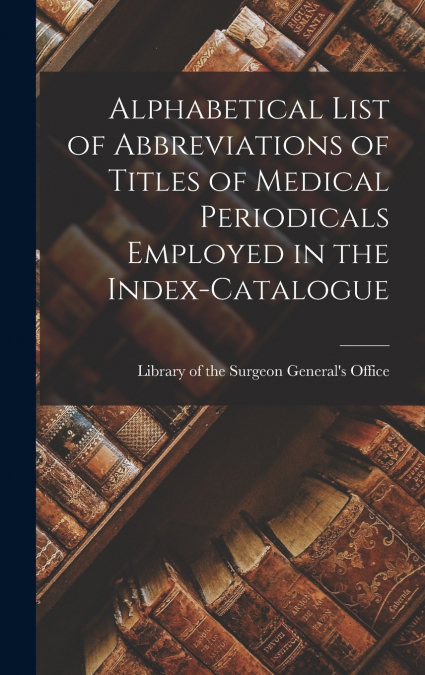 Alphabetical List of Abbreviations of Titles of Medical Periodicals Employed in the Index-Catalogue