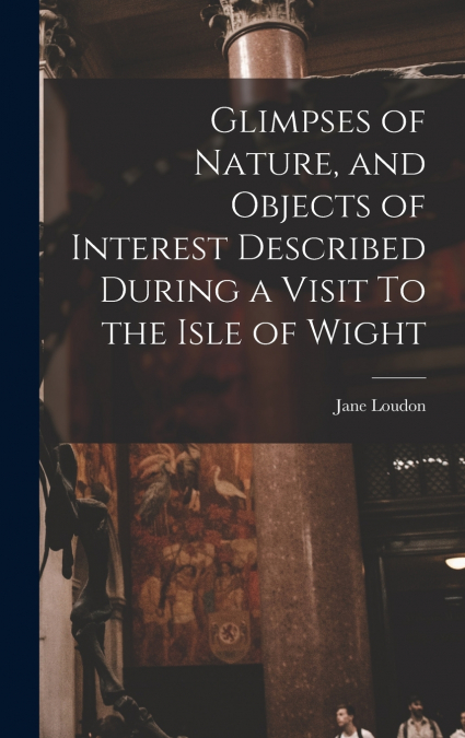 Glimpses of Nature, and Objects of Interest Described During a Visit To the Isle of Wight