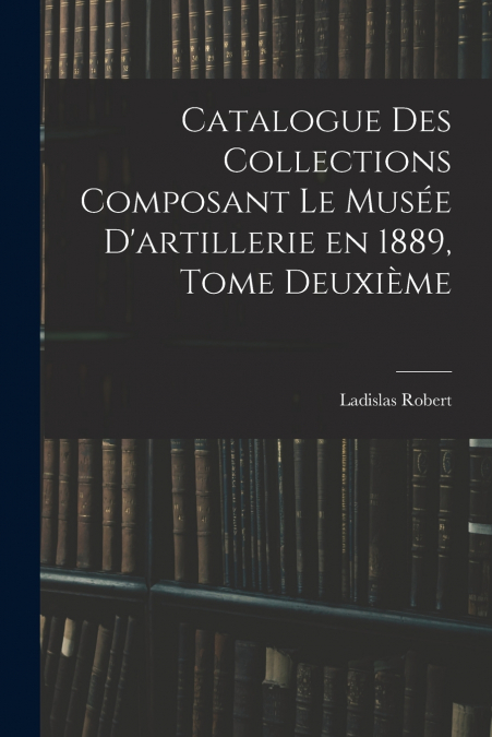 Catalogue des Collections Composant le Musée D’artillerie en 1889, Tome Deuxième