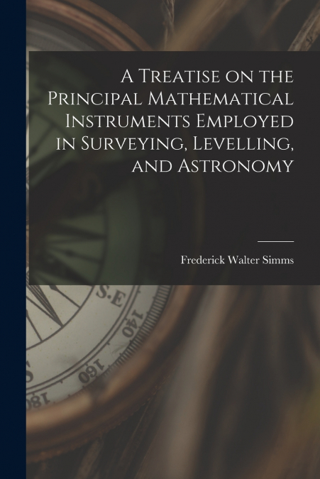A Treatise on the Principal Mathematical Instruments Employed in Surveying, Levelling, and Astronomy