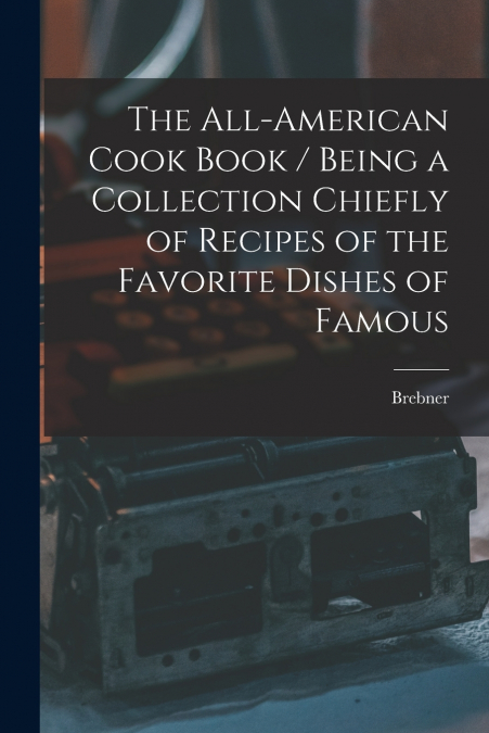 The All-American Cook Book / Being a Collection Chiefly of Recipes of the Favorite Dishes of Famous