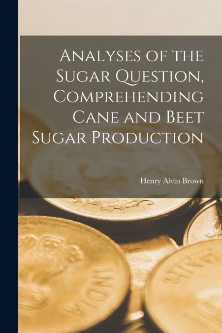 Analyses of the Sugar Question, Comprehending Cane and Beet Sugar Production