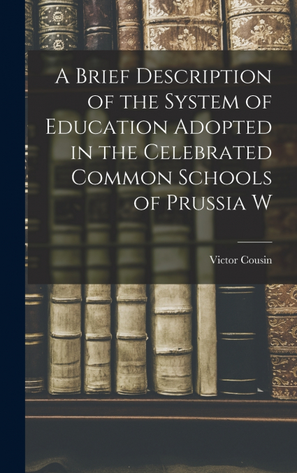 A Brief Description of the System of Education Adopted in the Celebrated Common Schools of Prussia W