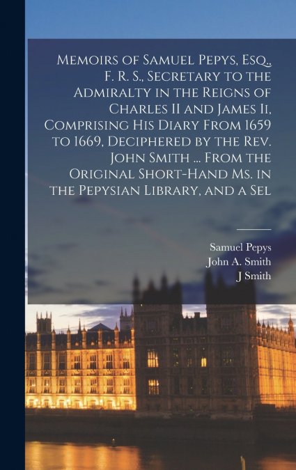 Memoirs of Samuel Pepys, Esq., F. R. S., Secretary to the Admiralty in the Reigns of Charles II and James Ii, Comprising His Diary From 1659 to 1669, Deciphered by the Rev. John Smith ... From the Ori