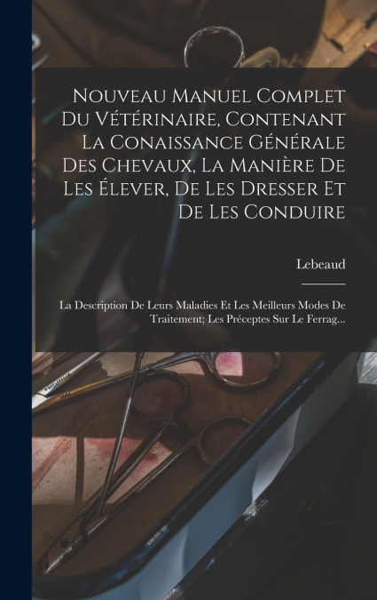 Nouveau Manuel Complet Du Vétérinaire, Contenant La Conaissance Générale Des Chevaux, La Manière De Les Élever, De Les Dresser Et De Les Conduire