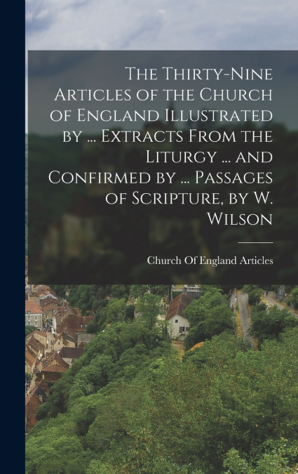 The Thirty-Nine Articles of the Church of England Illustrated by ... Extracts From the Liturgy ... and Confirmed by ... Passages of Scripture, by W. Wilson