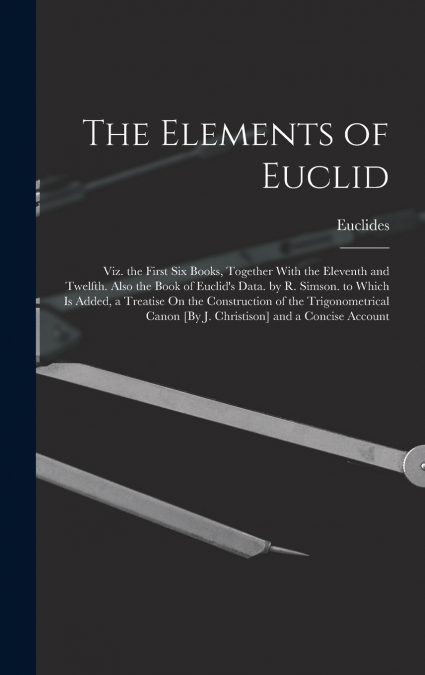 The Elements of Euclid; Viz. the First Six Books, Together With the Eleventh and Twelfth. Also the Book of Euclid’s Data. by R. Simson. to Which Is Added, a Treatise On the Construction of the Trigono