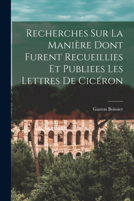 Recherches Sur La Manière Dont Furent Recueillies Et Publiees Les Lettres De Cicéron